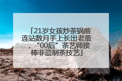 21岁女孩炒茶锅前连站数月手上长出老茧，“00后”茶艺师接棒非遗制茶技艺